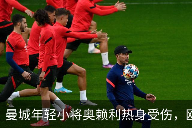 曼城年轻小将奥赖利热身受伤，欧冠和曼市德比成疑